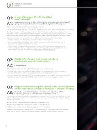 network barometer 
report 
2014 
Q1: 
In terms of technology lifecycle, how old are 
today’s networks? 
A1: 
Organisations continue to delay refreshing their networks, as the percentage of 
ageing and obsolete devices has increased to its highest level in six years: 
• More than half of all devices (51%) are now ageing or obsolete. 
• Of all devices, 27% are now ‘later’ in their product lifecycle, when the vendor begins to reduce support for the device. 
Over the past few years, as the percentage of ageing and obsolete devices steadily increased, the conventional 
assumption was that a technical refresh cycle was imminent. However, our data shows that organisations are clearly 
willing to sweat their network assets for longer than expected. Some of the drivers behind this behaviour include: 
• a sustained focus on cost savings following the global economic crisis, particularly reduced capex 
budgets, which may have disrupted the usual three- to five-year refresh patterns 
• the growing availability and uptake of as-a-service ICT consumption models which reduce the need for 
organisations to invest in their own IT infrastructure 
• the introduction of programmable, software-defined networks which may be causing organisations to 
‘wait and see’ before selecting and implementing new technology – a factor we expect will become more 
influential in the next 18 to 36 months (also see About software-defined networking.) 
Q2: 
Do older networks cause more failures and network 
downtime, and require increased support? 
A2: 
A resounding ‘no’. 
• Our results show that older devices fail less frequently and take less time to repair. 
• However, older networks do have special support requirements, particularly sparing and device swap-out 
strategies. Without these, failures caused by older devices would take longer to resolve. 
• The great majority of service incidents (84%) aren’t device-related, but are caused by human error, environment 
problems, or telecom failure, all of which fall outside the remit of a conventional support contract. 
Q3: 
A3: 
For example, enterprise mobility requires pervasive wireless connectivity which, in turn, requires at least three basic 
features in the access network: power-over-Ethernet, gigabit Ethernet on the client side, and 10-gigabit uplinks. 
This year, we found that: 
• 51% of all ports support power-over-Ethernet, roughly the same as in 2013. 
• 45% of access switch ports support gigabit Ethernet, up from 33% in 2013. 
• 23% of access switches support 10-gigabit uplinks, up from 11% in 2013. 
We see this slight improvement as a reaction to the increased number of mobile devices used in the workplace, 
rather than the result of a planned and proactive strategy to prepare for enterprise mobility and cloud. 
If organisations are sweating their network assets, how well prepared 
are their networks for architectural trends such as enterprise mobility? 
Despite the general tendency to sweat assets, some technology refresh 
is occurring, primarily to address current architectural trends. 
3 
 