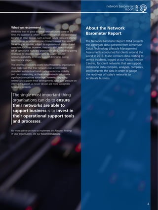 4 
network barometer 
report 
2014 
What we recommend 
We know that it’s good to sweat network assets some of the 
time, the question is: when? Given the financial and operational 
benefits of older devices, such as lower failure rates and shorter 
time to repair, organisations can choose to sweat their assets 
for as long as possible, subject to organisational standards and 
compliance policies. However, they must also have a mature 
set of operational tools and processes in place, including sparing 
strategies for obsolete equipment, to support greater 
network availability as vendor support diminishes during 
later lifecycle stages. 
The benefits of sweating assets notwithstanding, organisations 
must make sure that their networks can accommodate 
important architectural trends such as enterprise mobility 
and cloud computing, as these advancements will provide 
significant competitive advantage. However, upgrading 
networks to support these developments again puts pressure on 
internal IT support, as newer devices are more susceptible 
to service incidents. 
The single most important thing 
organisations can do to ensure 
their networks are able to 
support business is to invest in 
their operational support tools 
and processes. 
For more advice on how to implement this Report’s findings 
in your organisation, see our Recommendations. 
About the Network 
Barometer Report 
The Network Barometer Report 2014 presents 
the aggregate data gathered from Dimension 
Data’s Technology Lifecycle Management 
Assessments conducted for clients around the 
world in 2013. It also contains data relating to 
service incidents, logged at our Global Service 
Centres, for client networks that we support. 
Dimension Data compiles, analyses, compares, 
and interprets the data in order to gauge 
the readiness of today’s networks to 
accelerate business. 
 