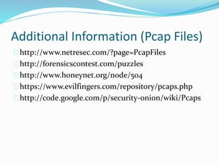 Additional Information (Pcap Files) 
http://www.netresec.com/?page=PcapFiles 
http://forensicscontest.com/puzzles 
http://www.honeynet.org/node/504 
https://www.evilfingers.com/repository/pcaps.php 
http://code.google.com/p/security-onion/wiki/Pcaps 
 