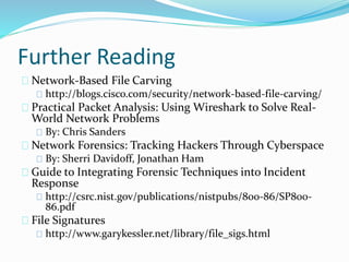 Further Reading 
Network-Based File Carving 
http://blogs.cisco.com/security/network-based-file-carving/ 
Practical Packet Analysis: Using Wireshark to Solve Real- 
World Network Problems 
By: Chris Sanders 
Network Forensics: Tracking Hackers Through Cyberspace 
By: Sherri Davidoff, Jonathan Ham 
Guide to Integrating Forensic Techniques into Incident 
Response 
http://csrc.nist.gov/publications/nistpubs/800-86/SP800- 
86.pdf 
File Signatures 
http://www.garykessler.net/library/file_sigs.html 
