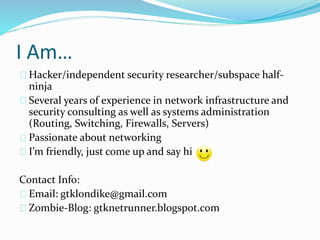I Am… 
Hacker/independent security researcher/subspace half-ninja 
Several years of experience in network infrastructure and 
security consulting as well as systems administration 
(Routing, Switching, Firewalls, Servers) 
Passionate about networking 
I’m friendly, just come up and say hi 
Contact Info: 
Email: gtklondike@gmail.com 
Zombie-Blog: gtknetrunner.blogspot.com 
 