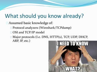 What should you know already? 
Assumed basic knowledge of: 
Protocol analyzers (Wireshark/TCPdump) 
OSI and TCP/IP model 
Major protocols (I.e. DNS, HTTP(s), TCP, UDP, DHCP, 
ARP, IP, etc.) 
 