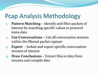 Pcap Analysis Methodology 
1. Pattern Matching – Identify and filter packets of 
interest by matching specific values or protocol 
meta-data 
2. List Conversations – List all conversation streams 
within the filtered packet capture 
3. Export - Isolate and export specific conversation 
streams of interest 
4. Draw Conclusions – Extract files or data from 
streams and compile data 
 