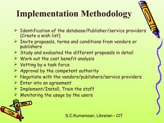 Implementation Methodology 
 Identification of the database/Publisher/service providers 
(Create a wish list) 
 Invite proposals, terms and conditions from vendors or 
publishers 
 Study and evaluated the different proposals in detail 
 Work out the cost benefit analysis 
 Vetting by a task force 
 Approval by the competent authority 
 Negotiate with the vendors/publishers/service providers 
 Enter into an agreement 
 Implement/Install, Train the staff 
 Monitoring the usage by the users 
S.C.Kumaresan, Librarian - CIT 
 