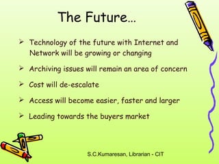 The Future… 
 Technology of the future with Internet and 
Network will be growing or changing 
 Archiving issues will remain an area of concern 
 Cost will de-escalate 
 Access will become easier, faster and larger 
 Leading towards the buyers market 
S.C.Kumaresan, Librarian - CIT 
 