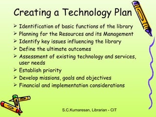 Creating a Technology Plan 
 Identification of basic functions of the library 
 Planning for the Resources and its Management 
 Identify key issues influencing the library 
 Define the ultimate outcomes 
 Assessment of existing technology and services, 
user needs 
 Establish priority 
 Develop missions, goals and objectives 
 Financial and implementation considerations 
S.C.Kumaresan, Librarian - CIT 
 