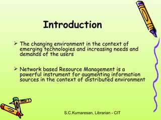 Introduction 
 The changing environment in the context of 
emerging technologies and increasing needs and 
demands of the users 
 Network based Resource Management is a 
powerful instrument for augmenting information 
sources in the context of distributed environment 
S.C.Kumaresan, Librarian - CIT 
 