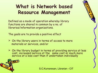 What is Network based 
Resource Management 
Defined as a mode of operation whereby library 
functions are shared in common by a no. of 
libraries/information organizations. 
The goals are to provide a positive effect 
 On the library users in terms of access to more 
materials or services, and/or 
 On the library budget in terms of providing service at less 
cost, increased service at the same cost or much more 
service at a less cost than if undertaken individually 
S.C.Kumaresan, Librarian - CIT 
 