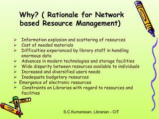 Why? ( Rationale for Network 
based Resource Management) 
 Information explosion and scattering of resources 
 Cost of needed materials 
 Difficulties experienced by library staff in handling 
S.C.Kumaresan, Librarian - CIT 
enormous data 
 Advances in modern technologies and storage facilities 
 Wide disparity between resources available to individuals 
 Increased and diversified users needs 
 Inadequate budgetary resources 
Emergence of electronic resources 
 Constraints on Libraries with regard to resources and 
facilities 
 