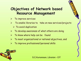 Objectives of Network based 
Resource Management 
 To improve services 
 
 To enable libraries to take on new services/projects 
To avoid duplication 
 To develop awareness of what others are doing 
 To know where help can be found 
 To meet organizational or national objectives, and 
 To improve professional/personal skills 
S.C.Kumaresan, Librarian - CIT 
 
