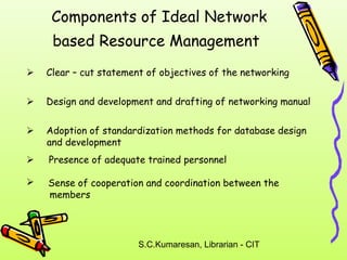 Components of Ideal Network 
based Resource Management 
 Clear – cut statement of objectives of the networking 
 Design and development and drafting of networking manual 
 Adoption of standardization methods for database design 
S.C.Kumaresan, Librarian - CIT 
and development 
 Presence of adequate trained personnel 
 Sense of cooperation and coordination between the 
members 
 