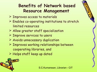 Benefits of Network based 
Resource Management 
 Improves access to materials 
 Enables co-operating institutions to stretch 
limited resources 
 Allow greater staff specialization 
 Improve services to users 
 Avoids unnecessary duplication 
 Improves working relationships between 
cooperating libraries, and 
 Helps staff keep up dated 
S.C.Kumaresan, Librarian - CIT 
 