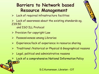 Barriers to Network based 
Resource Management 
 Lack of required infrastructure facilities 
 Lack of awareness about the existing standards eg. 
Z39.50 
and ISO ILL Protocol 
Provision for copyright Law 
 Possessiveness among Libraries 
 Experience/lack of experience in resource sharing 
 Traditional /historical or Physical & Geographical reasons 
 Legal, political and administrative reasons 
 Lack of a comprehensive National Information Policy 
S.C.Kumaresan, Librarian - CIT 
 