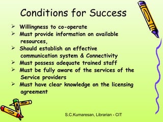 Conditions for Success 
 Willingness to co-operate 
 Must provide information on available 
S.C.Kumaresan, Librarian - CIT 
resources, 
 Should establish an effective 
communication system & Connectivity 
 Must possess adequate trained staff 
 Must be fully aware of the services of the 
Service providers 
 Must have clear knowledge on the licensing 
agreement 
 