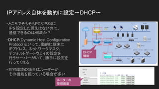 IPアドレス自体を動的に設定～DHCP～
・ところでそもそもPCやPS4に
　IPを設定した覚えはないのに、
　通信できるのは何故か？
・DHCP(Dynamic Host Configuration
　Protocol)といって、動的に端末に...