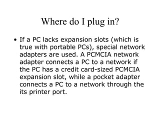 Where do I plug in? If a PC lacks expansion slots (which is true with portable PCs), special network adapters are used. A PCMCIA network adapter connects a PC to a network if the PC has a credit card-sized PCMCIA expansion slot, while a pocket adapter connects a PC to a network through the its printer port. 