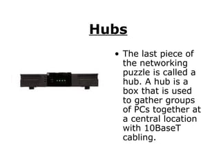 Hubs   The last piece of the networking puzzle is called a hub. A hub is a box that is used to gather groups of PCs together at a central location with 10BaseT cabling.  