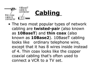 Cabling  The two most popular types of network cabling are  twisted-pair  (also known as  10BaseT ) and  thin coax  (also known as  10Base2 ). 10BaseT cabling looks like  ordinary telephone wire, except that it has 8 wires inside instead of 4. Thin coax looks like the copper coaxial cabling that's often used to connect a VCR to a TV set.  