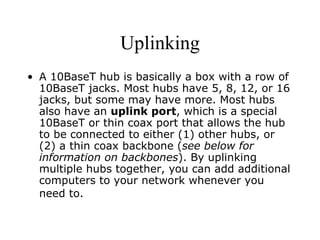 Uplinking A 10BaseT hub is basically a box with a row of 10BaseT jacks. Most hubs have 5, 8, 12, or 16 jacks, but some may have more. Most hubs also have an  uplink port , which is a special 10BaseT or thin coax port that allows the hub to be connected to either (1) other hubs, or (2) a thin coax backbone ( see below for information on backbones ). By uplinking multiple hubs together, you can add additional computers to your network whenever you need to.   