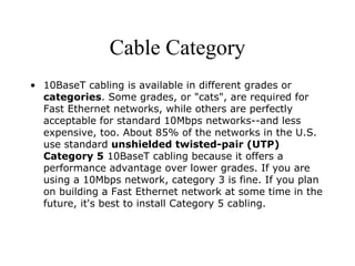 Cable Category 10BaseT cabling is available in different grades or  categories . Some grades, or "cats", are required for Fast Ethernet networks, while others are perfectly acceptable for standard 10Mbps networks--and less expensive, too. About 85% of the networks in the U.S. use standard  unshielded twisted-pair (UTP) Category 5  10BaseT cabling because it offers a performance advantage over lower grades. If you are using a 10Mbps network, category 3 is fine. If you plan on building a Fast Ethernet network at some time in the future, it's best to install Category 5 cabling. 