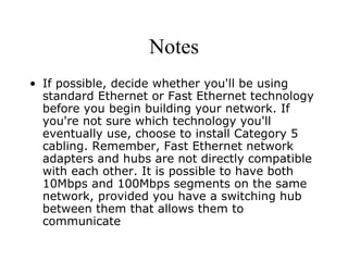 Notes If possible, decide whether you'll be using standard Ethernet or Fast Ethernet technology before you begin building your network. If you're not sure which technology you'll eventually use, choose to install Category 5 cabling. Remember, Fast Ethernet network adapters and hubs are not directly compatible with each other. It is possible to have both 10Mbps and 100Mbps segments on the same network, provided you have a switching hub between them that allows them to communicate 
