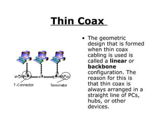 Thin Coax  The geometric design that is formed when thin coax cabling is used is called a  linear  or  backbone  configuration. The reason for this is that thin coax is always arranged in a straight line of PCs, hubs, or other devices.  