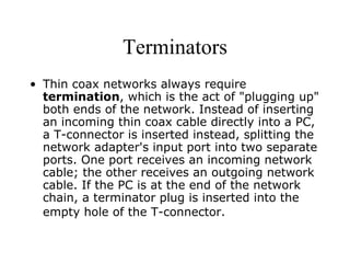 Terminators Thin coax networks always require  termination , which is the act of "plugging up" both ends of the network. Instead of inserting an incoming thin coax cable directly into a PC, a T-connector is inserted instead, splitting the network adapter's input port into two separate ports. One port receives an incoming network cable; the other receives an outgoing network cable. If the PC is at the end of the network chain, a terminator plug is inserted into the empty hole of the T-connector.   