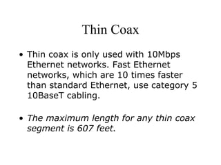 Thin Coax Thin coax is only used with 10Mbps Ethernet networks. Fast Ethernet networks, which are 10 times faster than standard Ethernet, use category 5 10BaseT cabling.  The maximum length for any thin coax segment is 607 feet.   
