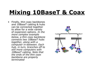 Mixing 10BaseT & Coax Finally, thin coax backbones and 10BaseT cabling & hubs can be connected together to allow for a wide variety of expansion options.  In the more complex example  below, a thin coax backbone connects two 10BaseT hubs together, along with a computer in-between. Each hub, in turn, branches off to still more computers with 10BaseT cabling. Note that the ends of the thin coax backbone are properly terminated 
