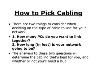 How to Pick Cabling   There are two things to consider when deciding on the type of cable to use for your network.  1. How many PCs do you want to link together? 2. How long (in feet) is your network going to be? The answers to these two questions will determine the cabling that's best for you, and whether or not you'll need a hub. 