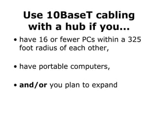Use 10BaseT cabling with a hub if you... have 16 or fewer PCs within a 325 foot radius of each other, have portable computers, and/or  you plan to expand 
