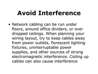 Avoid Interference Network cabling can be run under floors, around office dividers, or over dropped ceilings. When planning your wiring layout, try to keep cables away from power outlets, florescent lighting fixtures, uninterruptable power supplies, and other sources of strong electromagnetic interference. Coiling up cables can also cause interference 