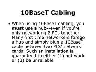 10BaseT Cabling When using 10BaseT cabling, you  must  use a hub--even if you're only networking 2 PCs together. Many first time networkers forego a hub and simply plug a 10BaseT cable between two PCs' network cards. Such an installation is guaranteed to either (1) not work, or (2) be unreliable 