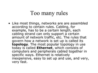 Too many rules Like most things, networks are are assembled according to certain rules. Cabling, for example, has to be a certain length, each cabling strand can only support a certain amount of network traffic, etc. The rules that govern how a network is set up is called its  topology . The most popular topology in use today is called  Ethernet , which consists of computers and peripherals cabled together in specific ways. Ethernet is relatively inexpensive, easy to set up and use, and very, very fast. 