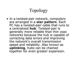 Topology In a twisted-pair network, computers are arranged in a  star pattern . Each PC has a twisted-pair cable that runs to a centralized  hub . Twisted-pair is generally more reliable than thin coax networks because the hub is capable of correcting data errors and improving the network's overall transmission speed and reliability. Also known as  uplinking , hubs can be chained together for even greater expansion.  
