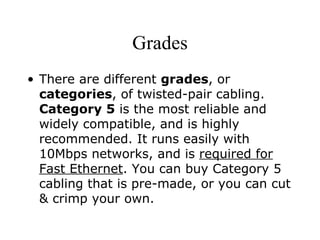 Grades There are different  grades , or  categories , of twisted-pair cabling.  Category 5  is the most reliable and widely compatible, and is highly recommended. It runs easily with 10Mbps networks, and is  required for Fast Ethernet . You can buy Category 5 cabling that is pre-made, or you can cut & crimp your own.  