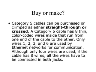 Buy or make? Category 5 cables can be purchased or crimped as either  straight-through or crossed . A Category 5 cable has 8 thin, color-coded wires inside that run from one end of the cable to the other. Only wires 1, 2, 3, and 6 are used by Ethernet networks for communication. Although only four wires are used, if the cable has 8 wires, all the wires have to be connected in both jacks.  