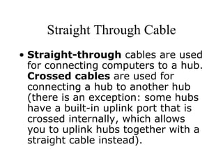 Straight Through Cable Straight-through  cables are used for connecting computers to a hub.  Crossed cables  are used for connecting a hub to another hub (there is an exception: some hubs have a built-in uplink port that is crossed internally, which allows you to uplink hubs together with a straight cable instead).  