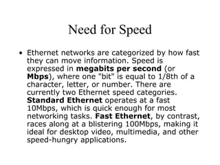 Need for Speed Ethernet networks are categorized by how fast they can move information. Speed is expressed in  megabits per second  (or  Mbps ), where one "bit" is equal to 1/8th of a character, letter, or number. There are currently two Ethernet speed categories.  Standard Ethernet  operates at a fast 10Mbps, which is quick enough for most networking tasks.  Fast Ethernet , by contrast, races along at a blistering 100Mbps, making it ideal for desktop video, multimedia, and other speed-hungry applications.  