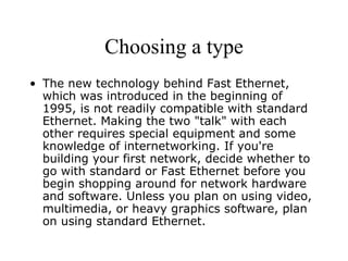 Choosing a type The new technology behind Fast Ethernet, which was introduced in the beginning of 1995, is not readily compatible with standard Ethernet. Making the two "talk" with each other requires special equipment and some knowledge of internetworking. If you're building your first network, decide whether to go with standard or Fast Ethernet before you begin shopping around for network hardware and software. Unless you plan on using video, multimedia, or heavy graphics software, plan on using standard Ethernet.  