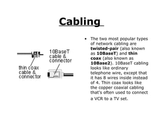 Cabling  The two most popular types of network cabling are  twisted-pair  (also known as  10BaseT ) and  thin coax  (also known as  10Base2 ). 10BaseT cabling looks like ordinary telephone wire, except that it has 8 wires inside instead of 4. Thin coax looks like the copper coaxial cabling that's often used to connect a VCR to a TV set.   
