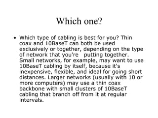 Which one? Which type of cabling is best for you? Thin coax and 10BaseT can both be used exclusively or together, depending on the type of network that you're  putting together. Small networks, for example, may want to use 10BaseT cabling by itself, because it's inexpensive, flexible, and ideal for going short distances. Larger networks (usually with 10 or more computers) may use a thin coax backbone with small clusters of 10BaseT cabling that branch off from it at regular intervals. 