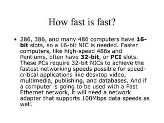 How fast is fast? 286, 386, and many 486 computers have  16-bit  slots, so a 16-bit NIC is needed. Faster computers, like high-speed 486s and Pentiums, often have  32-bit , or  PCI  slots. These PCs require 32-bit NICs to achieve the fastest networking speeds possible for speed-critical applications like desktop video, multimedia, publishing, and databases. And if a computer is going to be used with a Fast Ethernet network, it will need a network adapter that supports 100Mbps data speeds as well. 