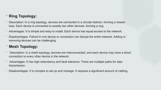 ∙ Ring Topology:
∙ Description: In a ring topology, devices are connected in a circular fashion, forming a closed-
loop. Each device is connected to exactly two other devices, forming a ring.
∙ Advantages: It is simple and easy to install. Each device has equal access to the network.
∙ Disadvantages: Failure in one device or connection can disrupt the entire network. Adding or
removing devices can be challenging.
∙ Mesh Topology:
∙ Description: In a mesh topology, devices are interconnected, and each device may have a direct
connection to every other device in the network.
∙ Advantages: It has high redundancy and fault tolerance. There are multiple paths for data
transmission.
∙ Disadvantages: It is complex to set up and manage. It requires a significant amount of cabling.
 