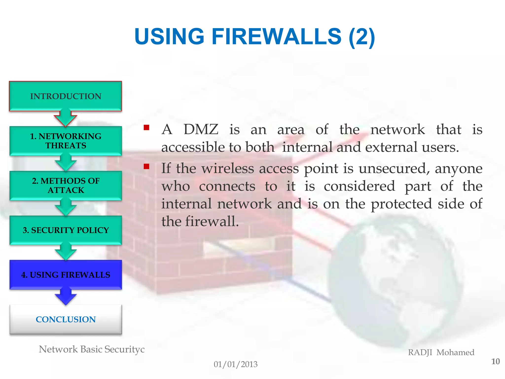 USING FIREWALLS (2)

 INTRODUCTION



 1. NETWORKING
                            A DMZ is an area of the network that is
     THREATS                 accessible to both internal and external users.
                            If the wireless access point is unsecured, anyone
  2. METHODS OF
      ATTACK                 who connects to it is considered part of the
                             internal network and is on the protected side of
3. SECURITY POLICY
                             the firewall.


4. USING FIREWALLS




  CONCLUSION


   Network Basic Securityc                                        RADJI Mohamed
                                     01/01/2013                                   10
 