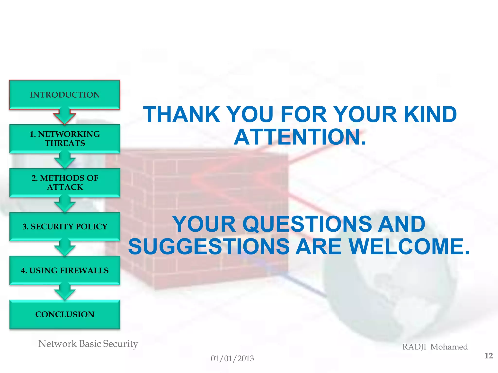 INTRODUCTION

                            THANK YOU FOR YOUR KIND
 1. NETWORKING
     THREATS                       ATTENTION.
  2. METHODS OF
      ATTACK



3. SECURITY POLICY       YOUR QUESTIONS AND
                      SUGGESTIONS ARE WELCOME.
4. USING FIREWALLS




  CONCLUSION


   Network Basic Security                     RADJI Mohamed
                                01/01/2013                    12
 