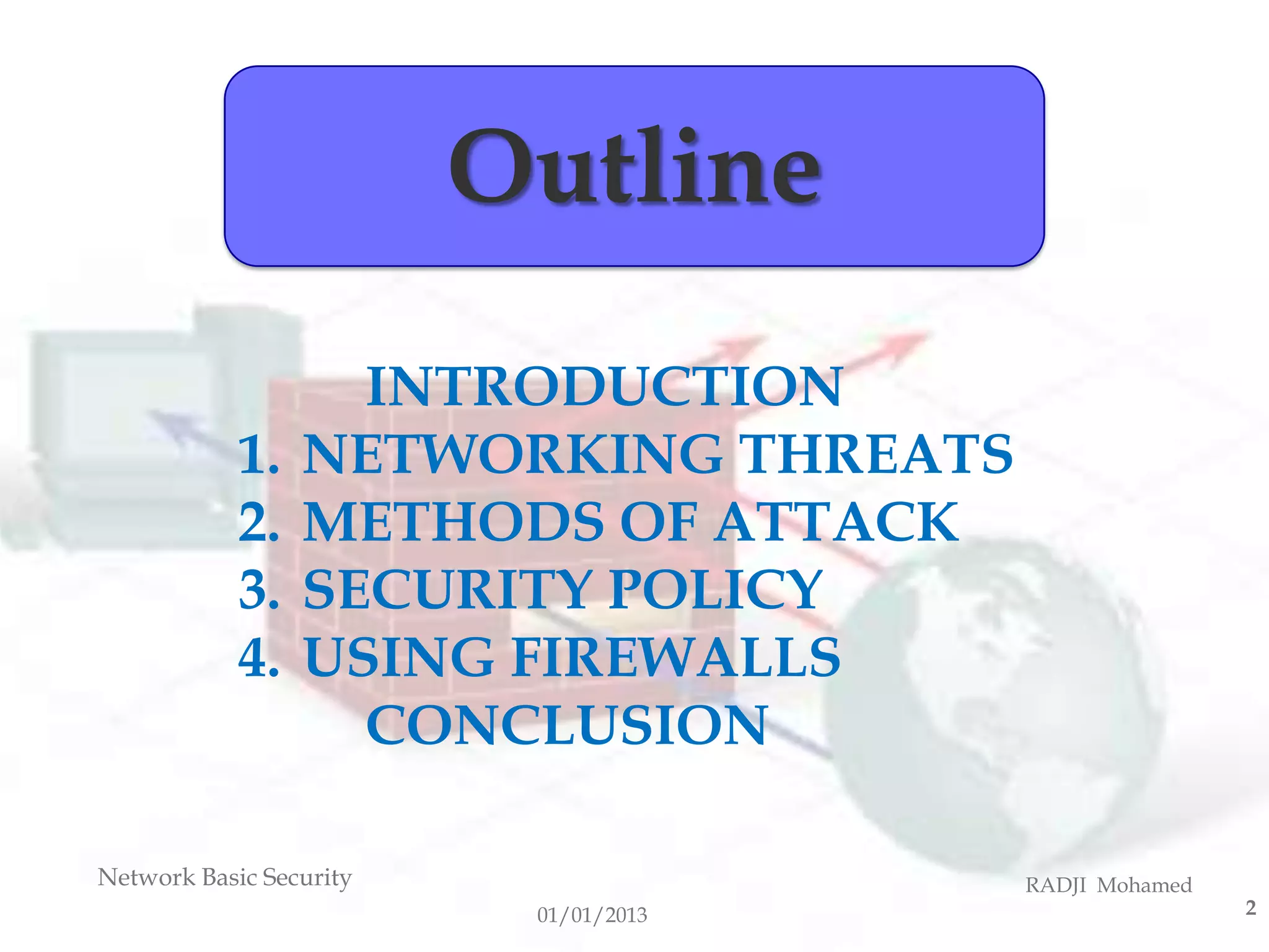 Outline
                   INTRODUCTION
            1.   NETWORKING THREATS
            2.   METHODS OF ATTACK
            3.   SECURITY POLICY
            4.   USING FIREWALLS
                   CONCLUSION

Network Basic Security                 RADJI Mohamed
                          01/01/2013                   2
 