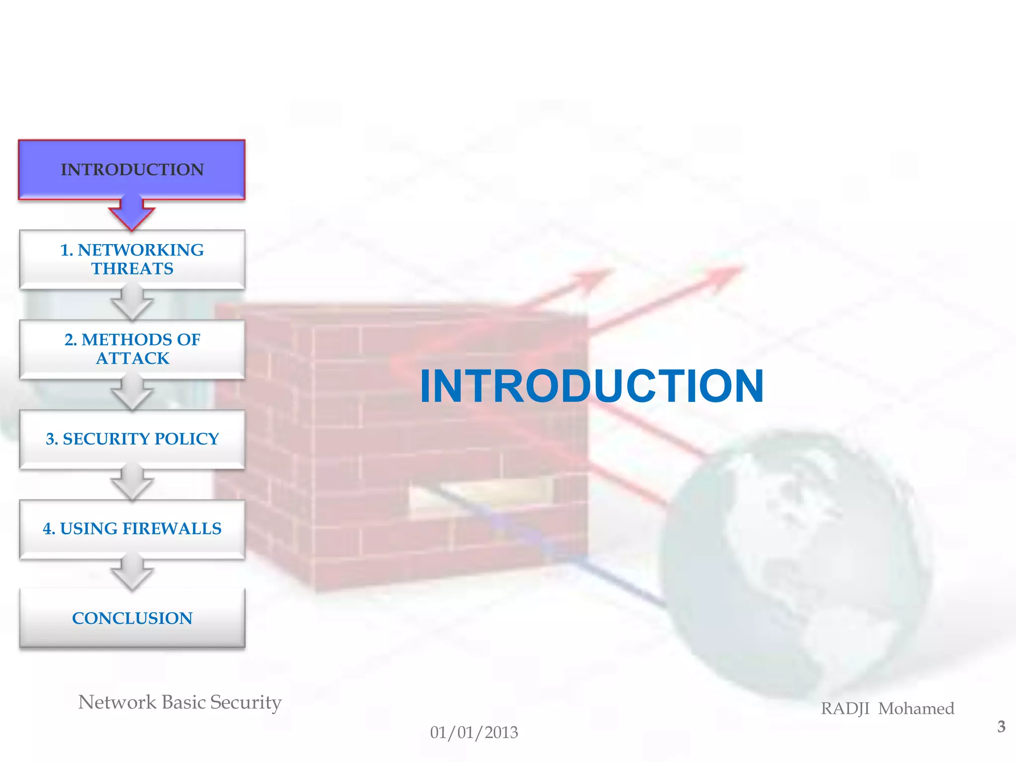INTRODUCTION



 1. NETWORKING
     THREATS



  2. METHODS OF
      ATTACK

                            INTRODUCTION
3. SECURITY POLICY




4. USING FIREWALLS




  CONCLUSION



   Network Basic Security                  RADJI Mohamed
                            01/01/2013                     3
 