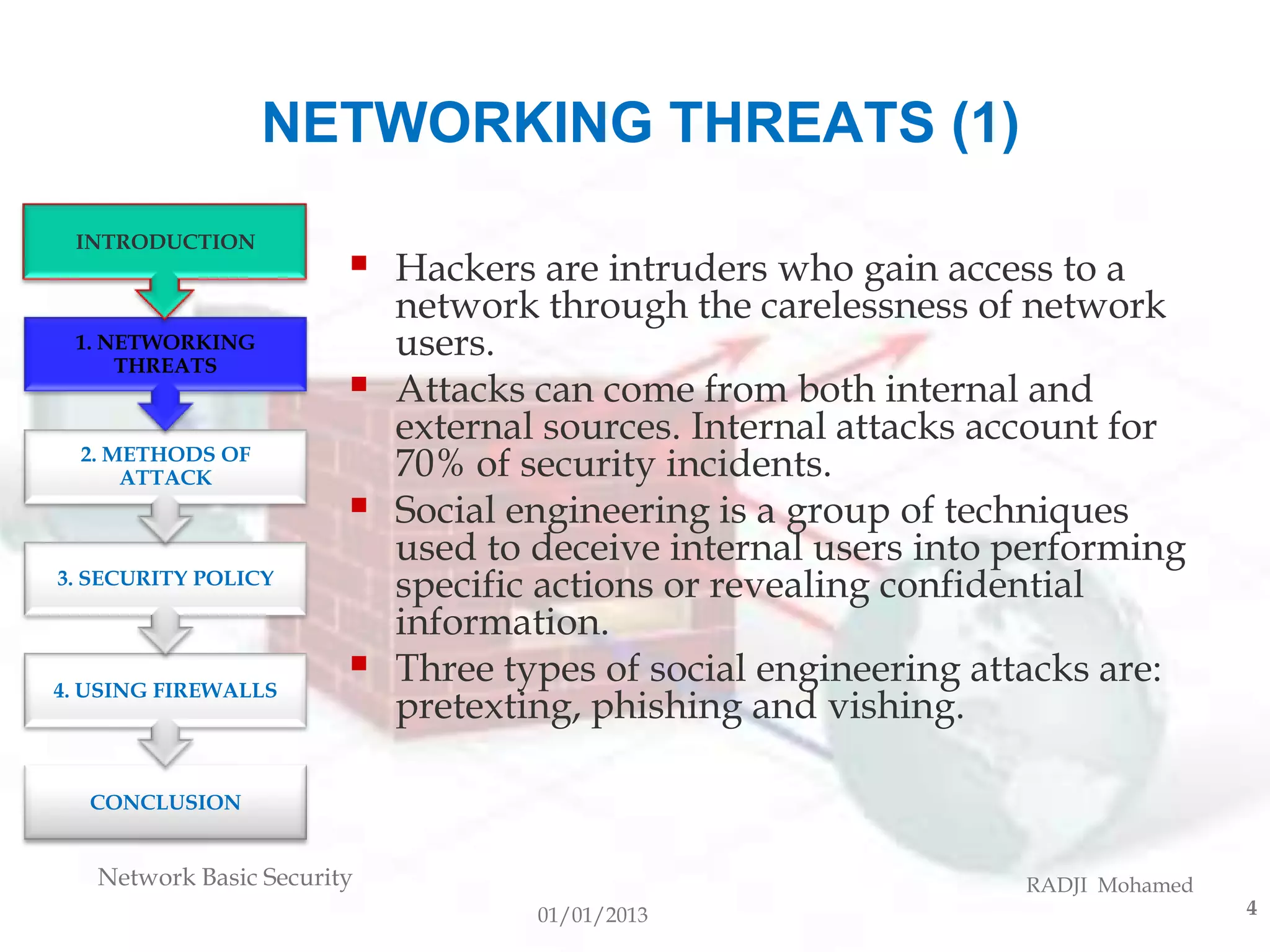 NETWORKING THREATS (1)
 INTRODUCTION
                           Hackers are intruders who gain access to a
                            network through the carelessness of network
 1. NETWORKING
     THREATS
                            users.
                           Attacks can come from both internal and
                            external sources. Internal attacks account for
  2. METHODS OF
      ATTACK                70% of security incidents.
                           Social engineering is a group of techniques
                            used to deceive internal users into performing
3. SECURITY POLICY
                            specific actions or revealing confidential
                            information.
4. USING FIREWALLS
                           Three types of social engineering attacks are:
                            pretexting, phishing and vishing.

  CONCLUSION


   Network Basic Security                                       RADJI Mohamed
                                    01/01/2013                                  4
 