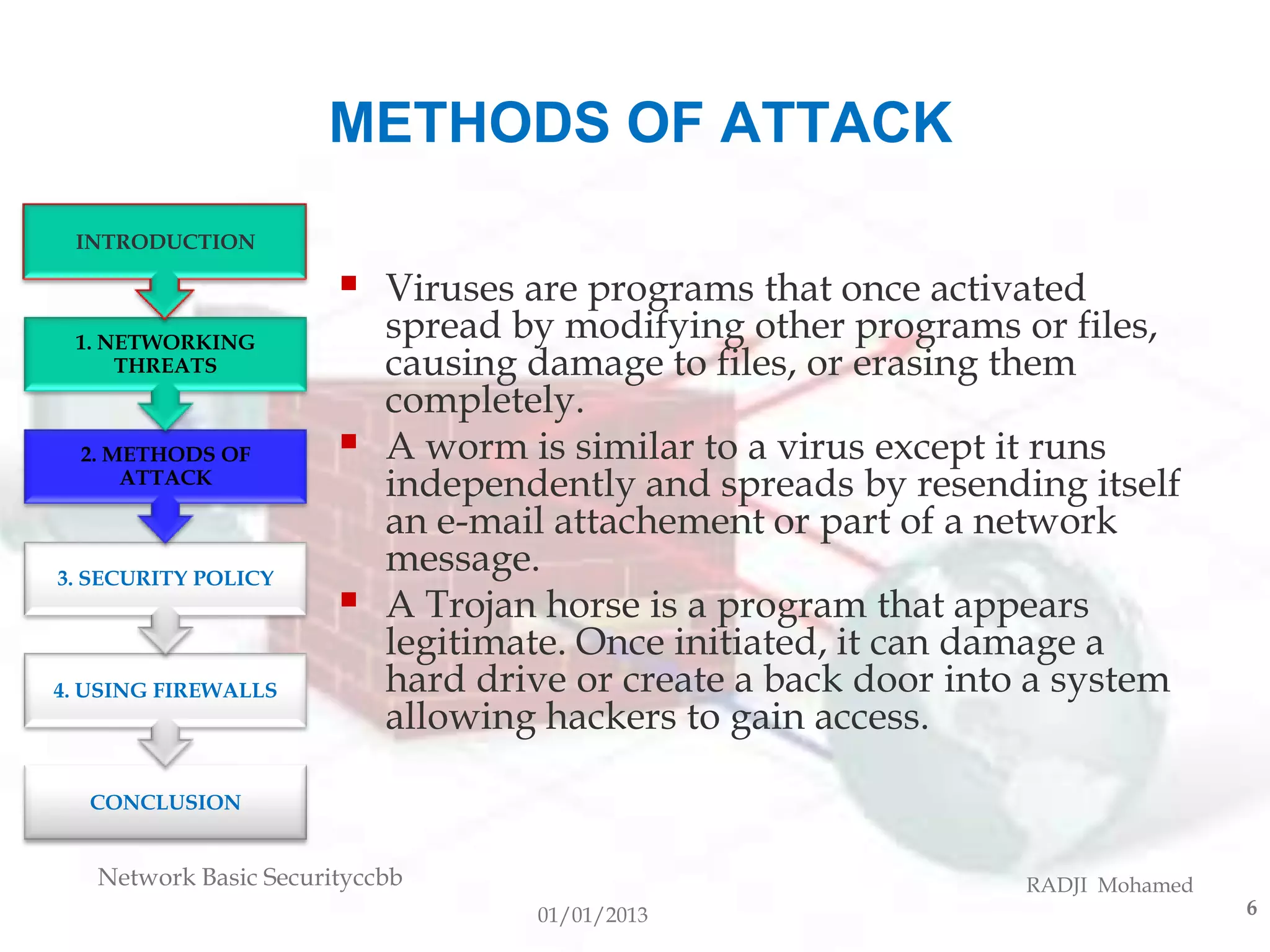 METHODS OF ATTACK
 INTRODUCTION

                          Viruses are programs that once activated
 1. NETWORKING
                           spread by modifying other programs or files,
     THREATS               causing damage to files, or erasing them
                           completely.
  2. METHODS OF           A worm is similar to a virus except it runs
      ATTACK
                           independently and spreads by resending itself
                           an e-mail attachement or part of a network
3. SECURITY POLICY
                           message.
                          A Trojan horse is a program that appears
                           legitimate. Once initiated, it can damage a
4. USING FIREWALLS         hard drive or create a back door into a system
                           allowing hackers to gain access.

  CONCLUSION


   Network Basic Securityccbb                                   RADJI Mohamed
                                   01/01/2013                                   6
 